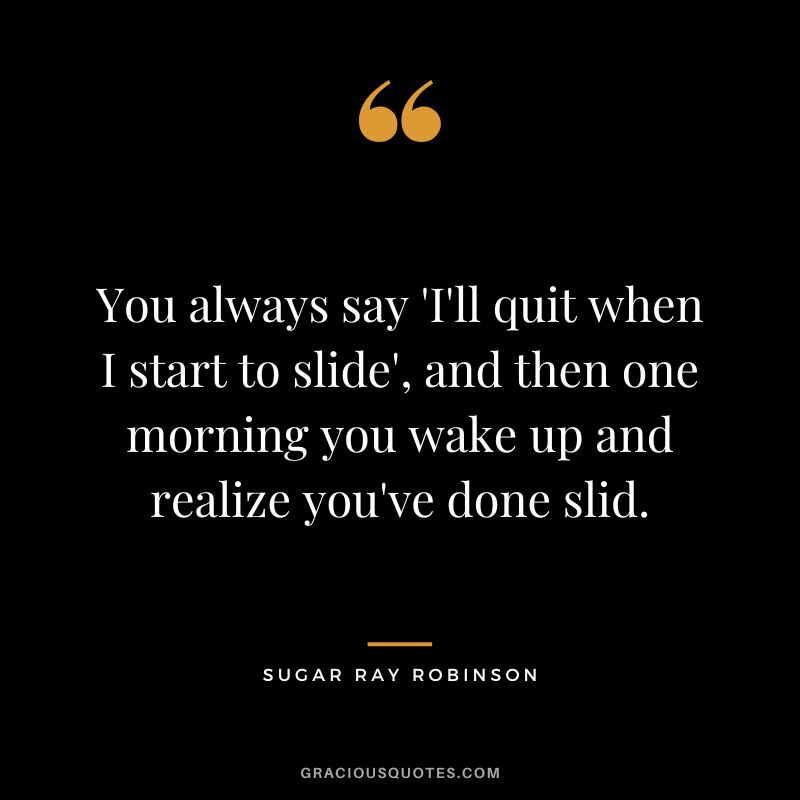 You always say 'I'll quit when I start to slide', and then one morning you wake up and realize you've done slid.