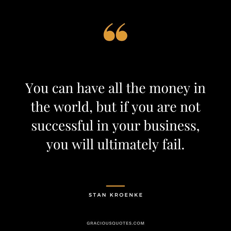 You can have all the money in the world, but if you are not successful in your business, you will ultimately fail.
