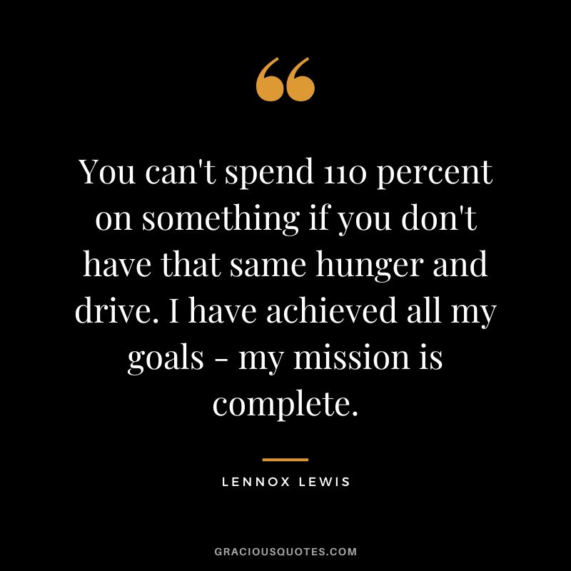 You can't spend 110 percent on something if you don't have that same hunger and drive. I have achieved all my goals - my mission is complete.