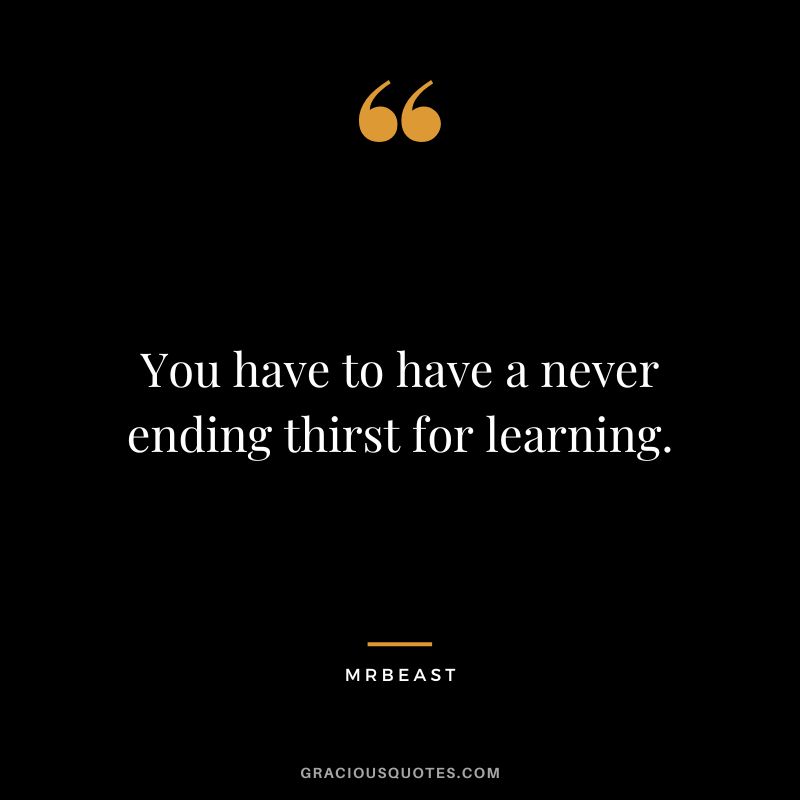 You have to have a never ending thirst for learning.