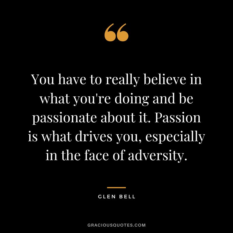 You have to really believe in what you're doing and be passionate about it. Passion is what drives you, especially in the face of adversity.