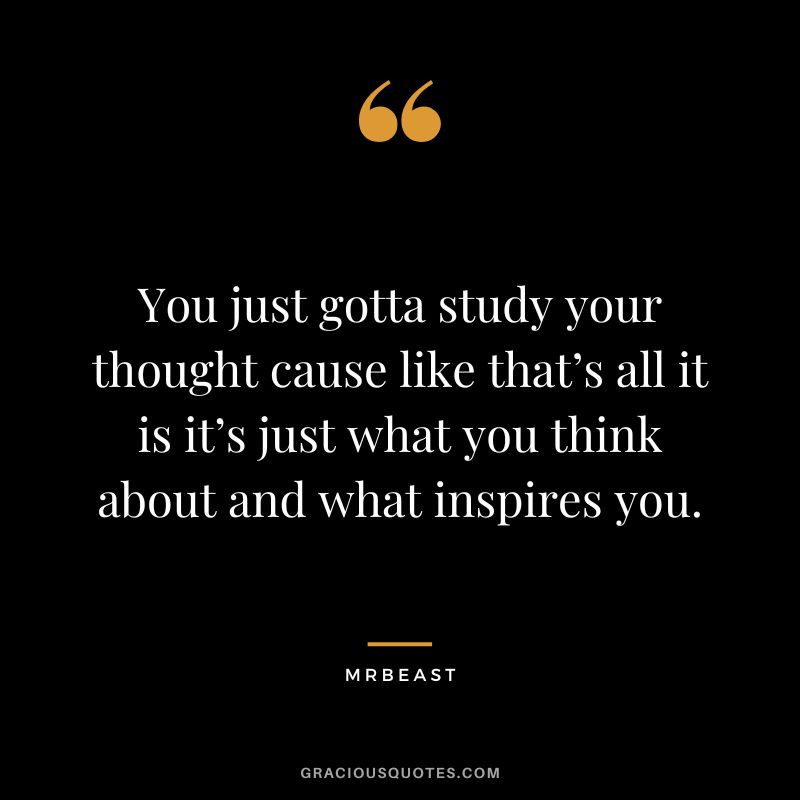 You just gotta study your thought cause like that’s all it is it’s just what you think about and what inspires you.