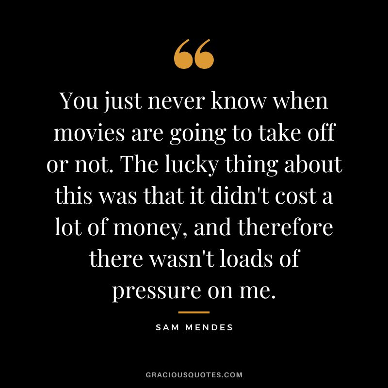 You just never know when movies are going to take off or not. The lucky thing about this was that it didn't cost a lot of money, and therefore there wasn't loads of pressure on me.