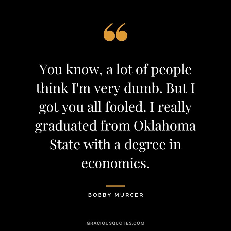 You know, a lot of people think I'm very dumb. But I got you all fooled. I really graduated from Oklahoma State with a degree in economics.