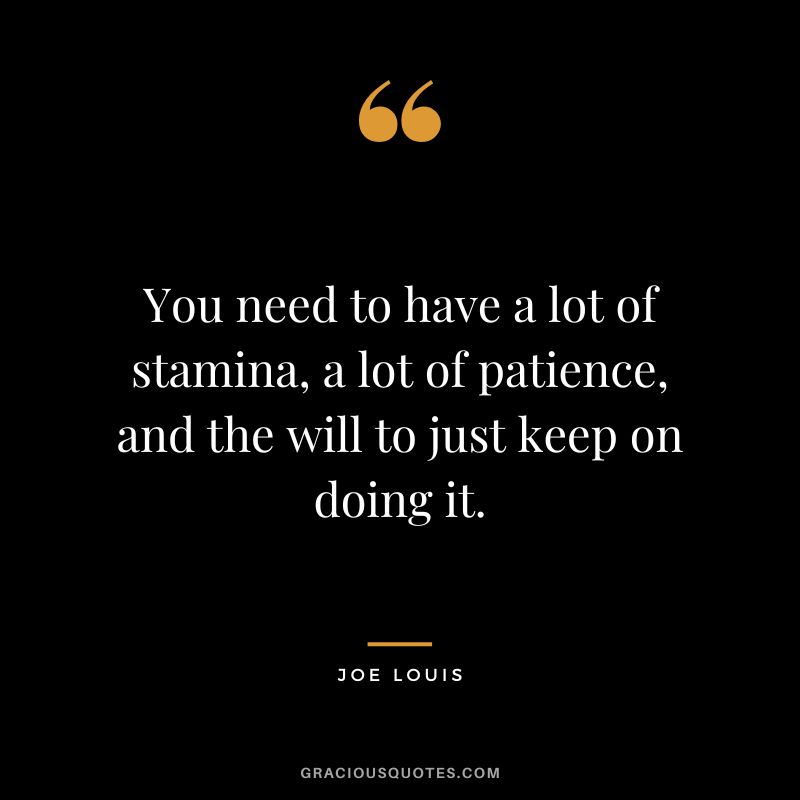 You need to have a lot of stamina, a lot of patience, and the will to just keep on doing it.