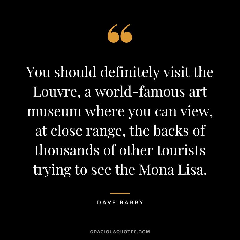 You should definitely visit the Louvre, a world-famous art museum where you can view, at close range, the backs of thousands of other tourists trying to see the Mona Lisa. - Dave Barry