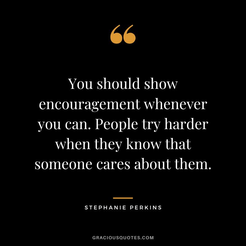 You should show encouragement whenever you can. People try harder when they know that someone cares about them.