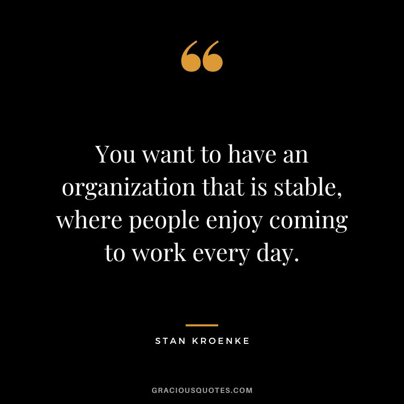 You want to have an organization that is stable, where people enjoy coming to work every day.