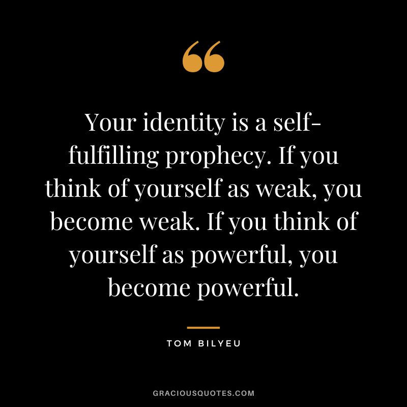 Your identity is a self-fulfilling prophecy. If you think of yourself as weak, you become weak. If you think of yourself as powerful, you become powerful.