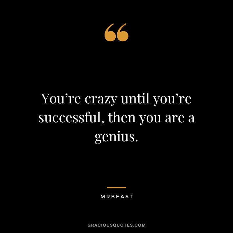 You’re crazy until you’re successful, then you are a genius.