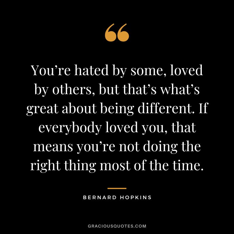 You’re hated by some, loved by others, but that’s what’s great about being different. If everybody loved you, that means you’re not doing the right thing most of the time.