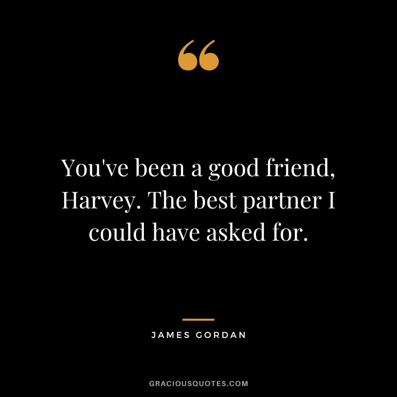 You've been a good friend, Harvey. The best partner I could have asked for.