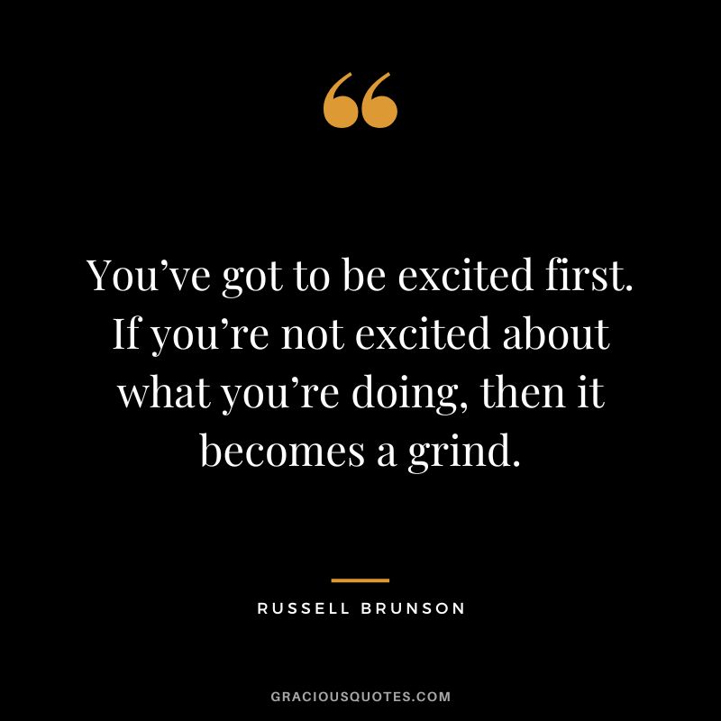 You’ve got to be excited first. If you’re not excited about what you’re doing, then it becomes a grind.