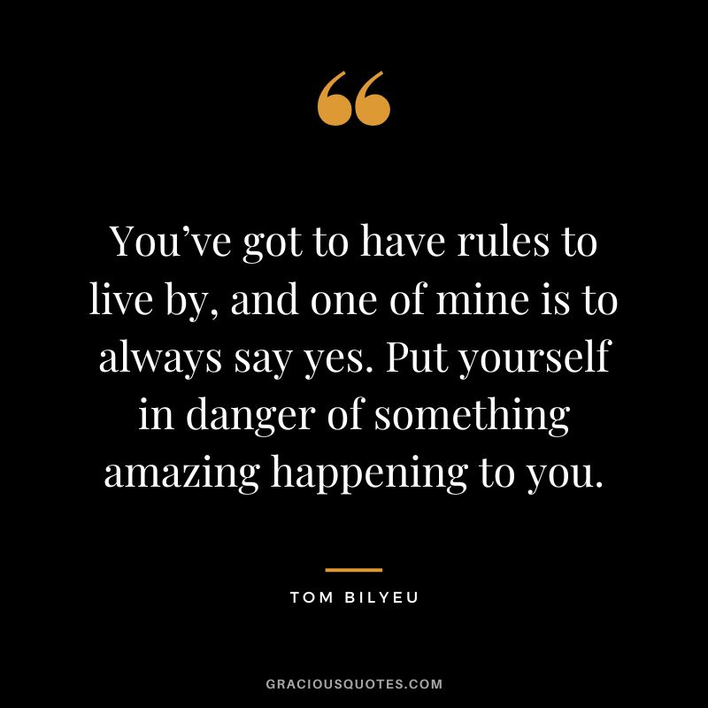 You’ve got to have rules to live by, and one of mine is to always say yes. Put yourself in danger of something amazing happening to you.