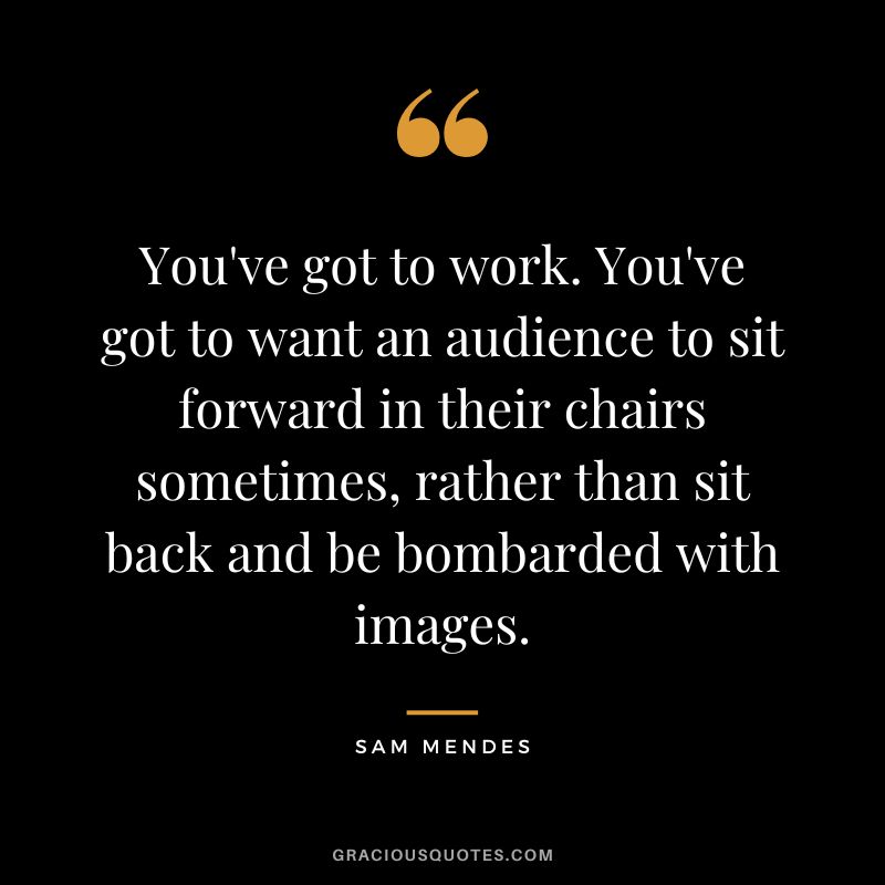 You've got to work. You've got to want an audience to sit forward in their chairs sometimes, rather than sit back and be bombarded with images.