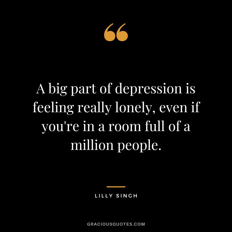A big part of depression is feeling really lonely, even if you're in a room full of a million people. — Lilly Singh