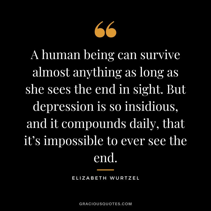 A human being can survive almost anything as long as she sees the end in sight. But depression is so insidious, and it compounds daily, that it’s impossible to ever see the end. – Elizabeth Wurtzel