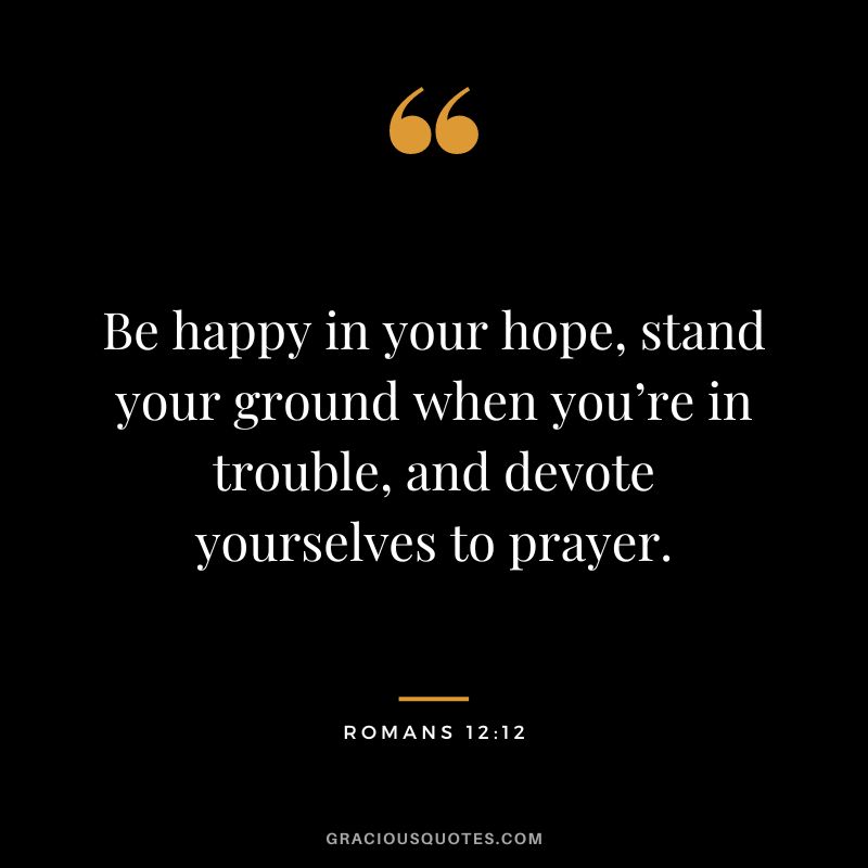 Be happy in your hope, stand your ground when you’re in trouble, and devote yourselves to prayer. - Romans 12:12