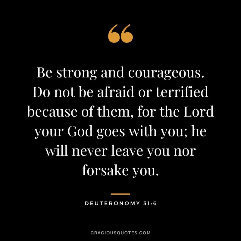 Be strong and courageous. Do not be afraid or terrified because of them, for the Lord your God goes with you; he will never leave you nor forsake you. - Deuteronomy 31:6