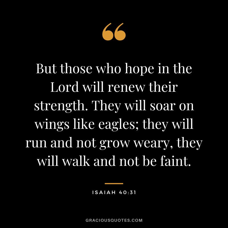 But those who hope in the Lord will renew their strength. They will soar on wings like eagles; they will run and not grow weary, they will walk and not be faint. - Isaiah 40:31