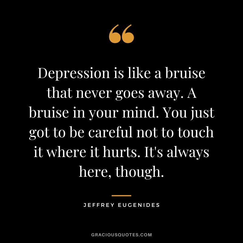 Depression is like a bruise that never goes away. A bruise in your mind. You just got to be careful not to touch it where it hurts. It's always here, though. - Jeffrey Eugenides