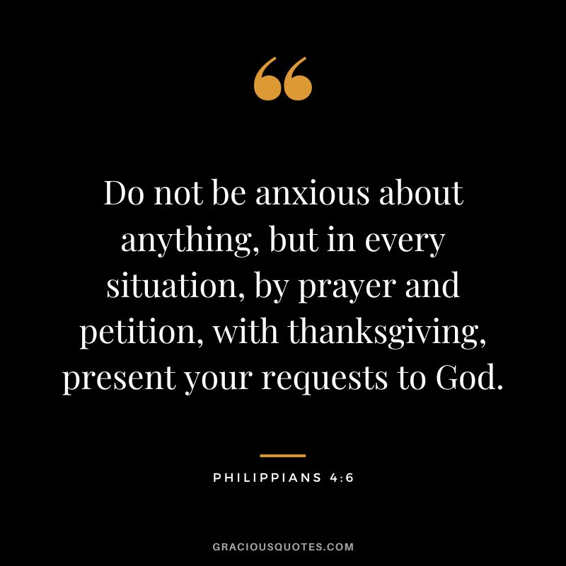 Do not be anxious about anything, but in every situation, by prayer and petition, with thanksgiving, present your requests to God. - Philippians 4:6