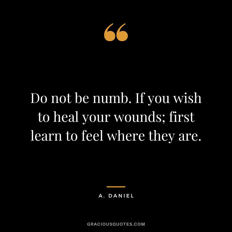 Do not be numb. If you wish to heal your wounds; first learn to feel where they are. – A. Daniel