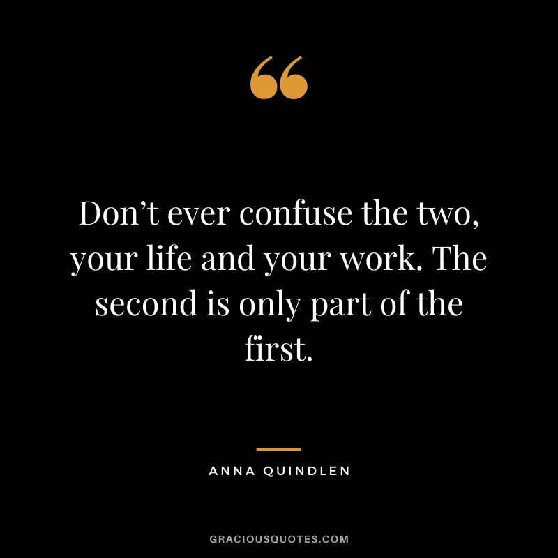 Don’t ever confuse the two, your life and your work. The second is only part of the first. – Anna Quindlen
