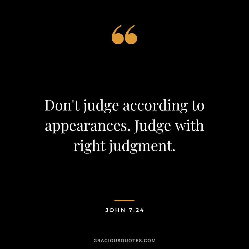 Don't judge according to appearances. Judge with right judgment. - John 7:24