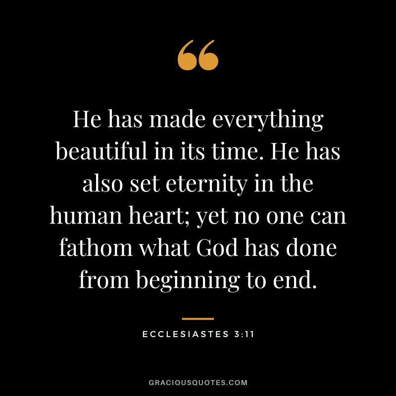 He has made everything beautiful in its time. He has also set eternity in the human heart; yet no one can fathom what God has done from beginning to end. - Ecclesiastes 3:11