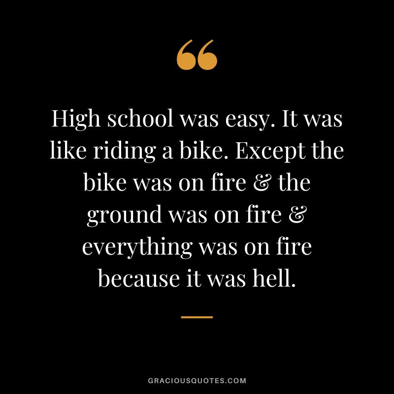 High school was easy. It was like riding a bike. Except the bike was on fire & the ground was on fire & everything was on fire because it was hell.