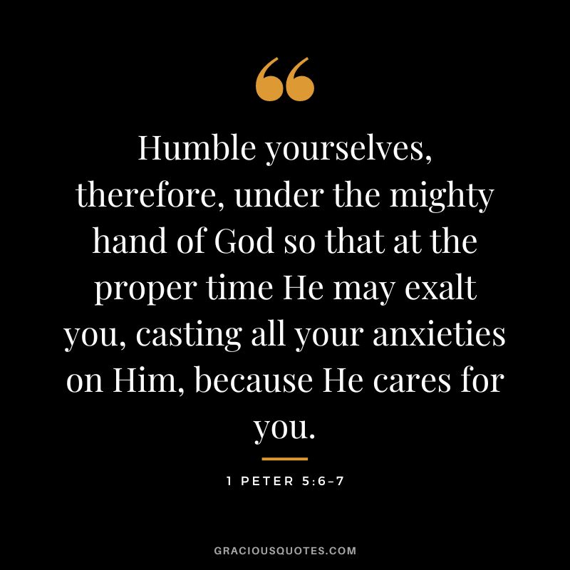 Humble yourselves, therefore, under the mighty hand of God so that at the proper time He may exalt you, casting all your anxieties on Him, because He cares for you. - 1 Peter 5:6–7