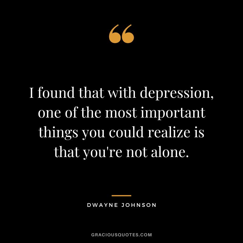 I found that with depression, one of the most important things you could realize is that you're not alone. - Dwayne Johnson