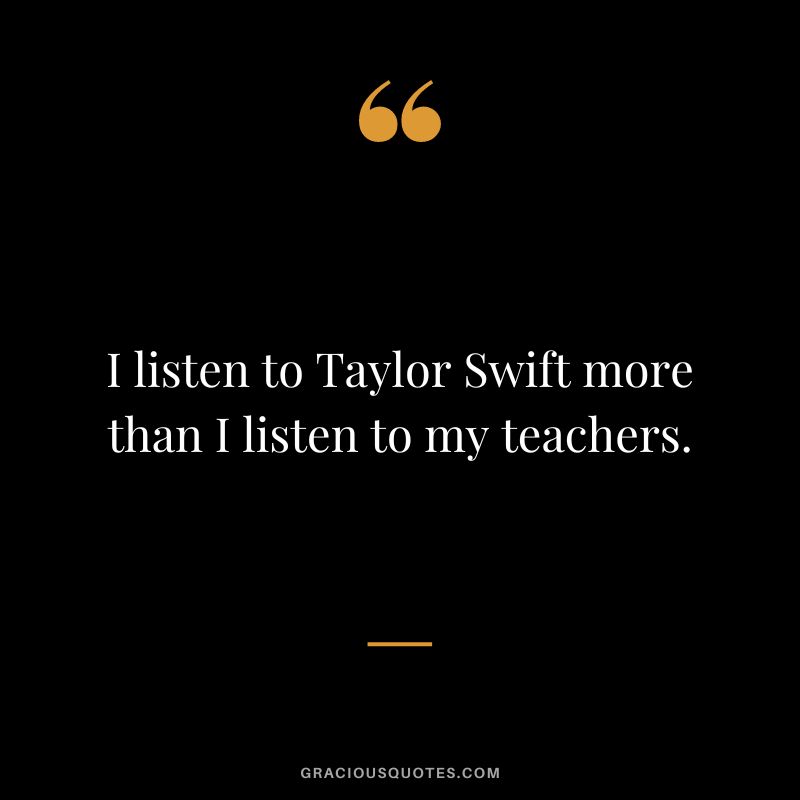 I listen to Taylor Swift more than I listen to my teachers.
