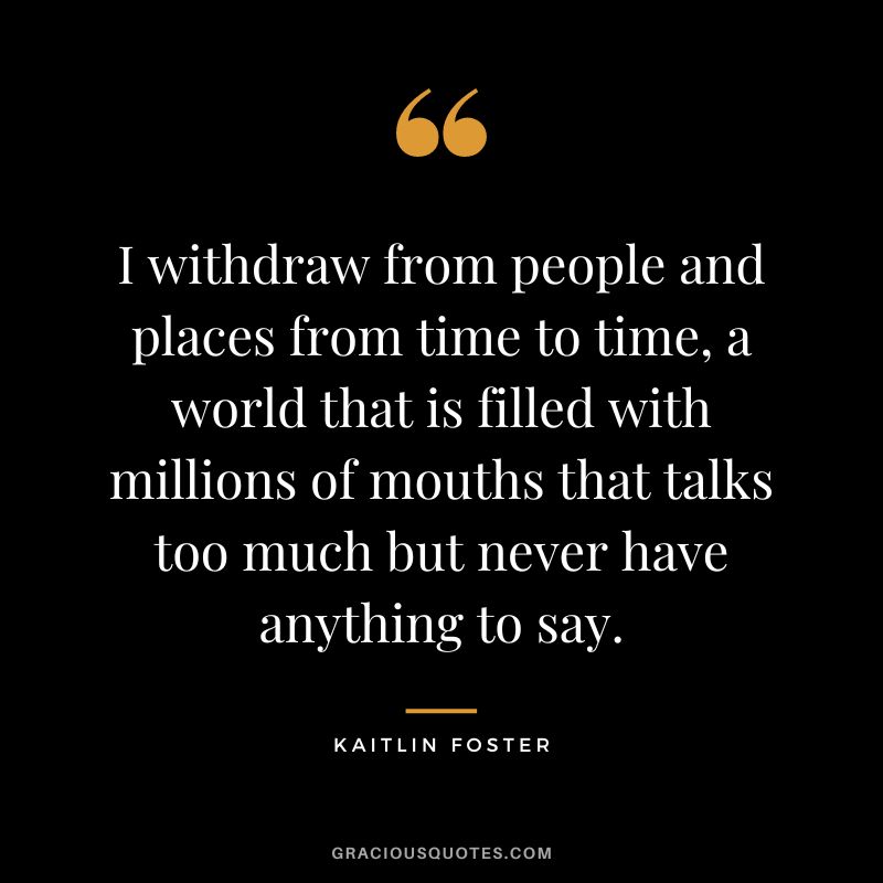 I withdraw from people and places from time to time, a world that is filled with millions of mouths that talks too much but never have anything to say. – Kaitlin Foster