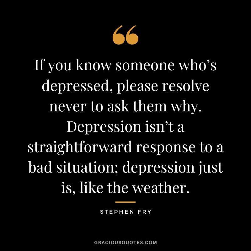 If you know someone who’s depressed, please resolve never to ask them why. Depression isn’t a straightforward response to a bad situation; depression just is, like the weather. - Stephen Fry