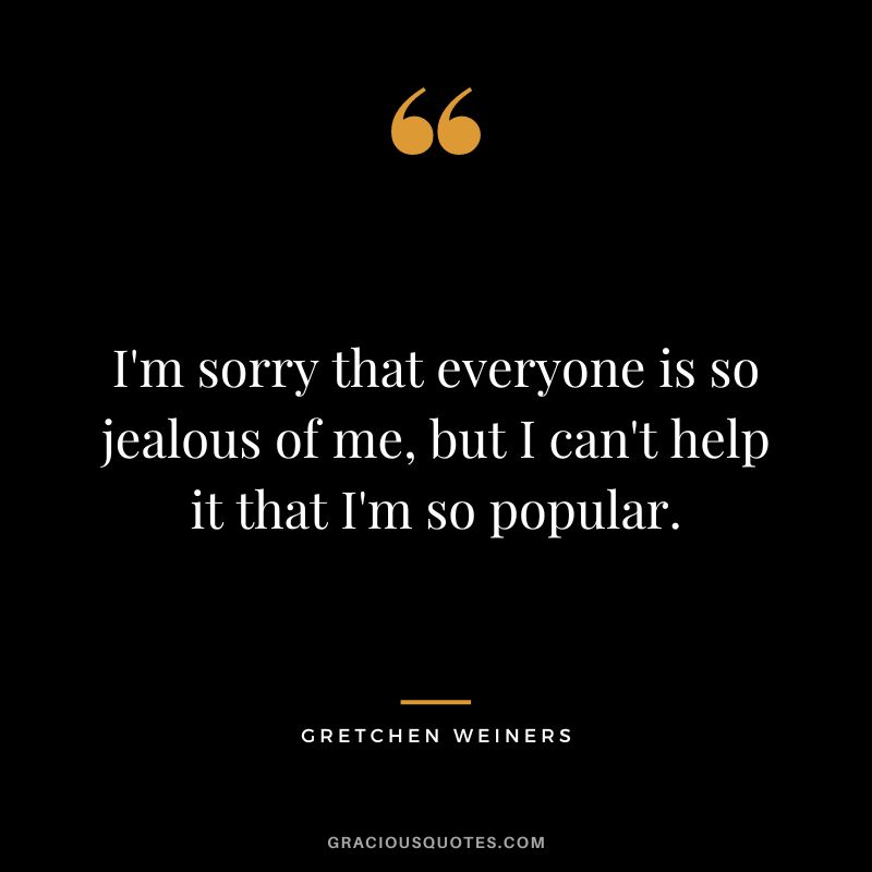 I'm sorry that everyone is so jealous of me, but I can't help it that I'm so popular. — Gretchen Weiners