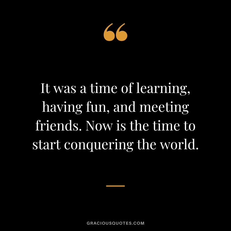 It was a time of learning, having fun, and meeting friends. Now is the time to start conquering the world.