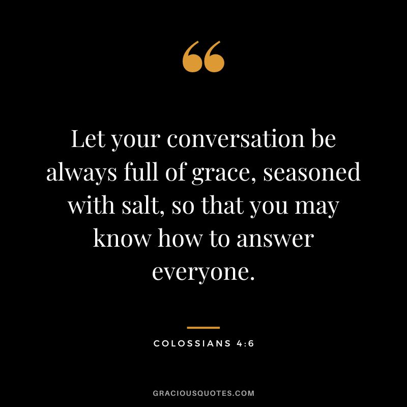 Let your conversation be always full of grace, seasoned with salt, so that you may know how to answer everyone. - Colossians 4:6
