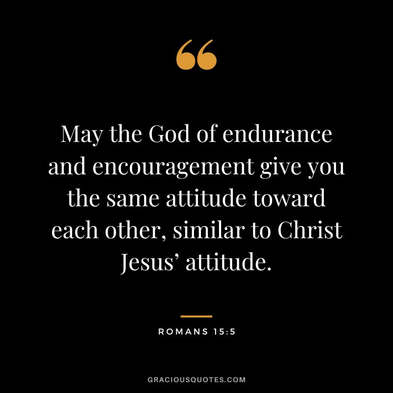 May the God of endurance and encouragement give you the same attitude toward each other, similar to Christ Jesus’ attitude. - Romans 15:5