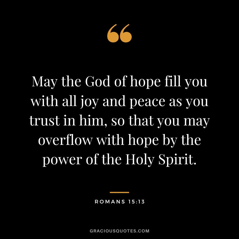 May the God of hope fill you with all joy and peace as you trust in him, so that you may overflow with hope by the power of the Holy Spirit. - Romans 15:13