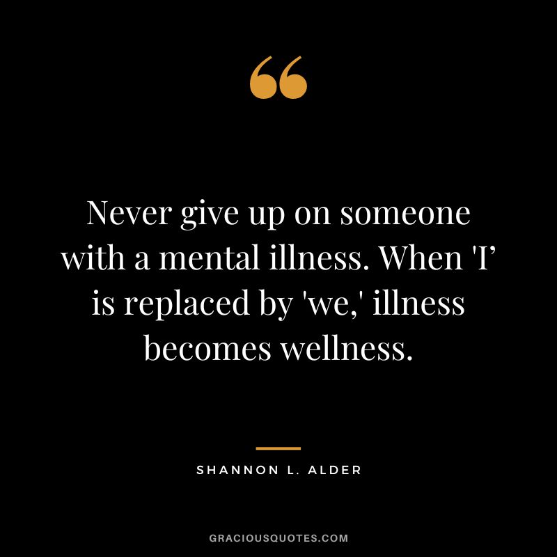 Never give up on someone with a mental illness. When 'I’ is replaced by 'we,' illness becomes wellness. – Shannon L. Alder