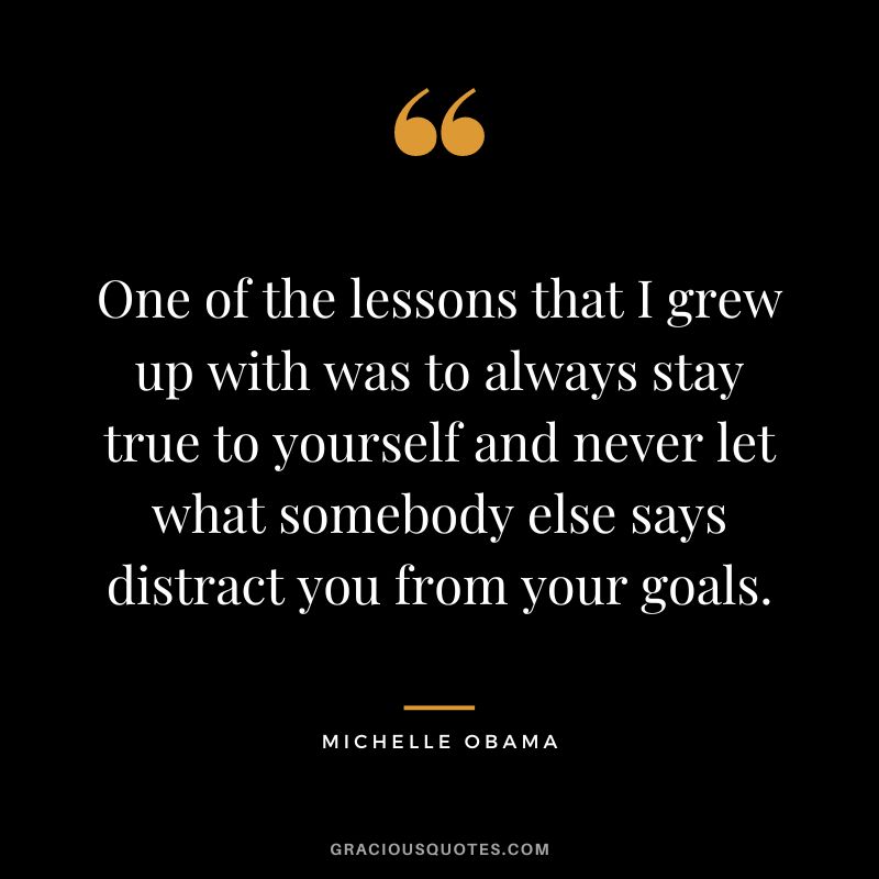 One of the lessons that I grew up with was to always stay true to yourself and never let what somebody else says distract you from your goals. — Michelle Obama