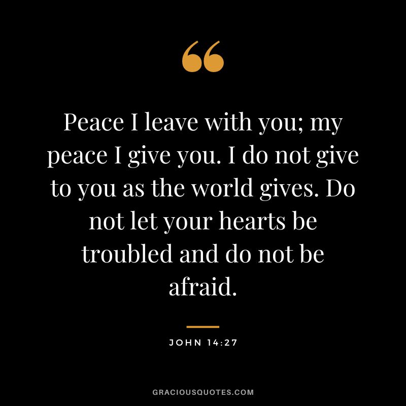 Peace I leave with you; my peace I give you. I do not give to you as the world gives. Do not let your hearts be troubled and do not be afraid. - John 14:27