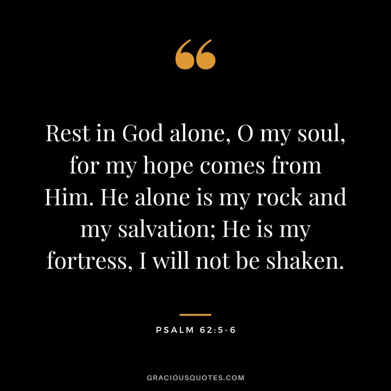 Rest in God alone, O my soul, for my hope comes from Him. He alone is my rock and my salvation; He is my fortress, I will not be shaken. - Psalm 625-6