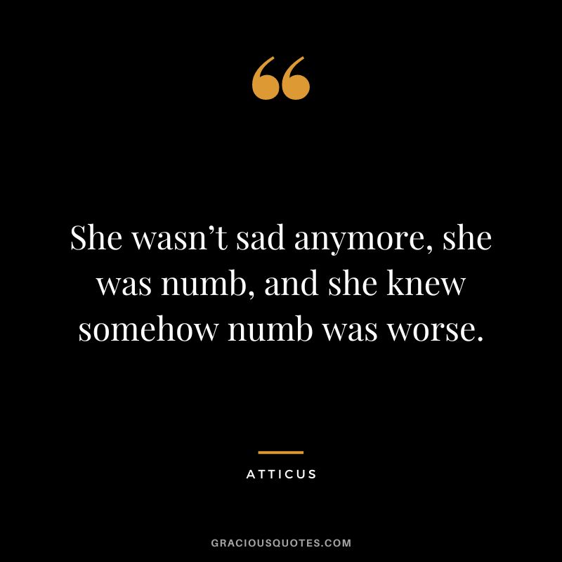 She wasn’t sad anymore, she was numb, and she knew somehow numb was worse. – Atticus