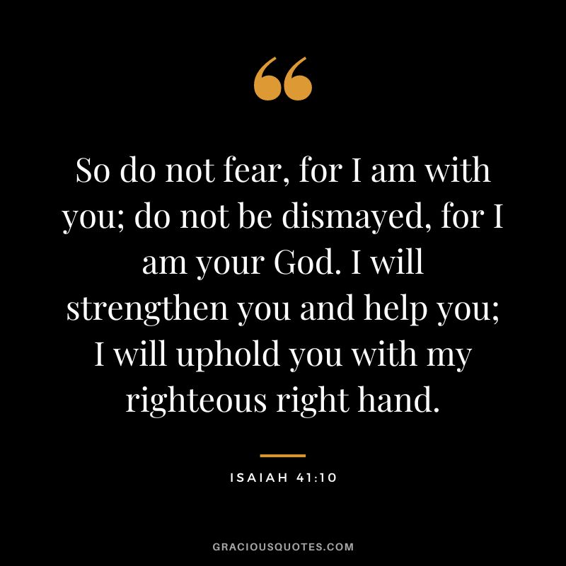 So do not fear, for I am with you; do not be dismayed, for I am your God. I will strengthen you and help you; I will uphold you with my righteous right hand. - Isaiah 41:10