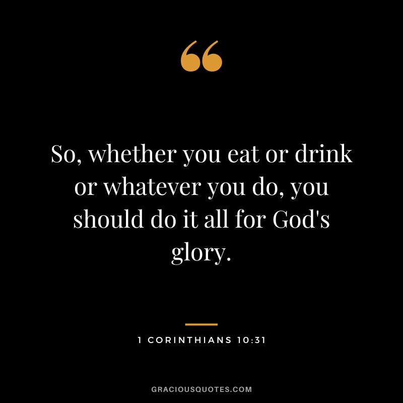 So, whether you eat or drink or whatever you do, you should do it all for God's glory. - 1 Corinthians 10:31
