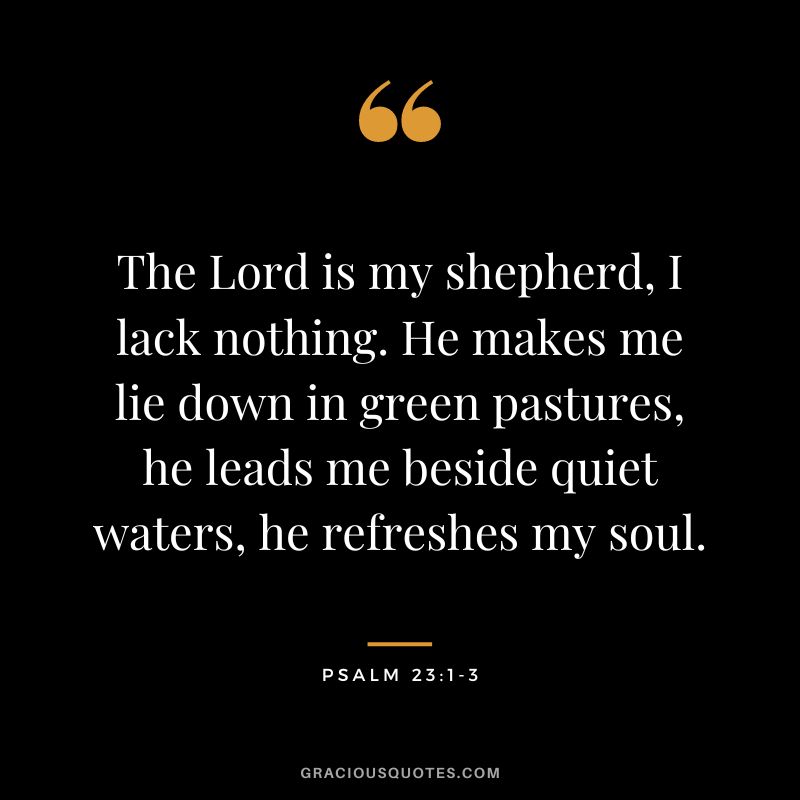 The Lord is my shepherd, I lack nothing. He makes me lie down in green pastures, he leads me beside quiet waters, he refreshes my soul. - Psalm 231-3