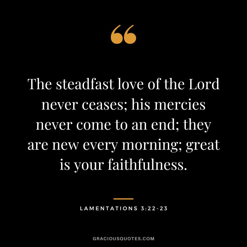 The steadfast love of the Lord never ceases; his mercies never come to an end; they are new every morning; great is your faithfulness. - Lamentations 3:22-23